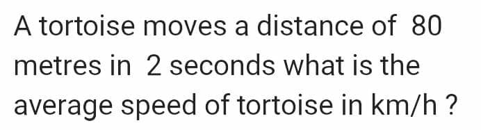 A tortoise moves a distance of 80
metres in 2 seconds what is the
average speed of tortoise in km/h?