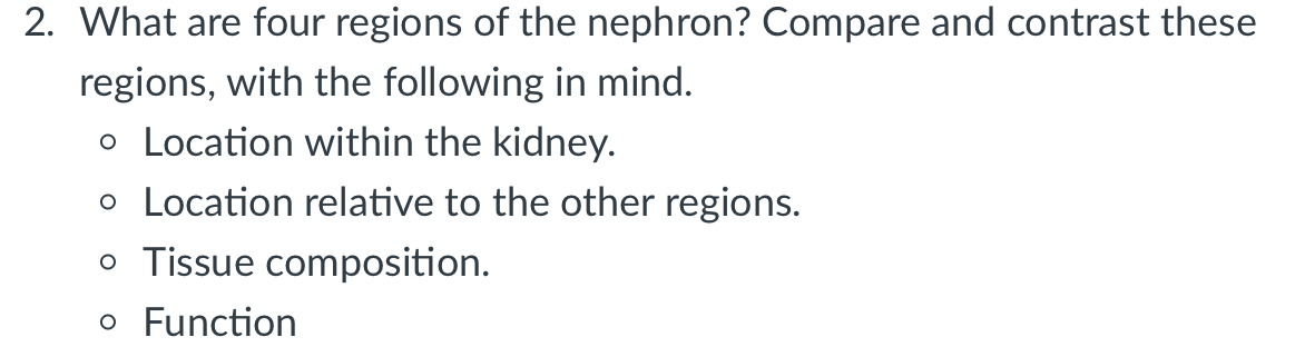 2. What are four regions of the nephron? Compare and contrast these
regions, with the following in mind.
o Location within the kidney.
o Location relative to the other regions.
o Tissue composition.
o Function
