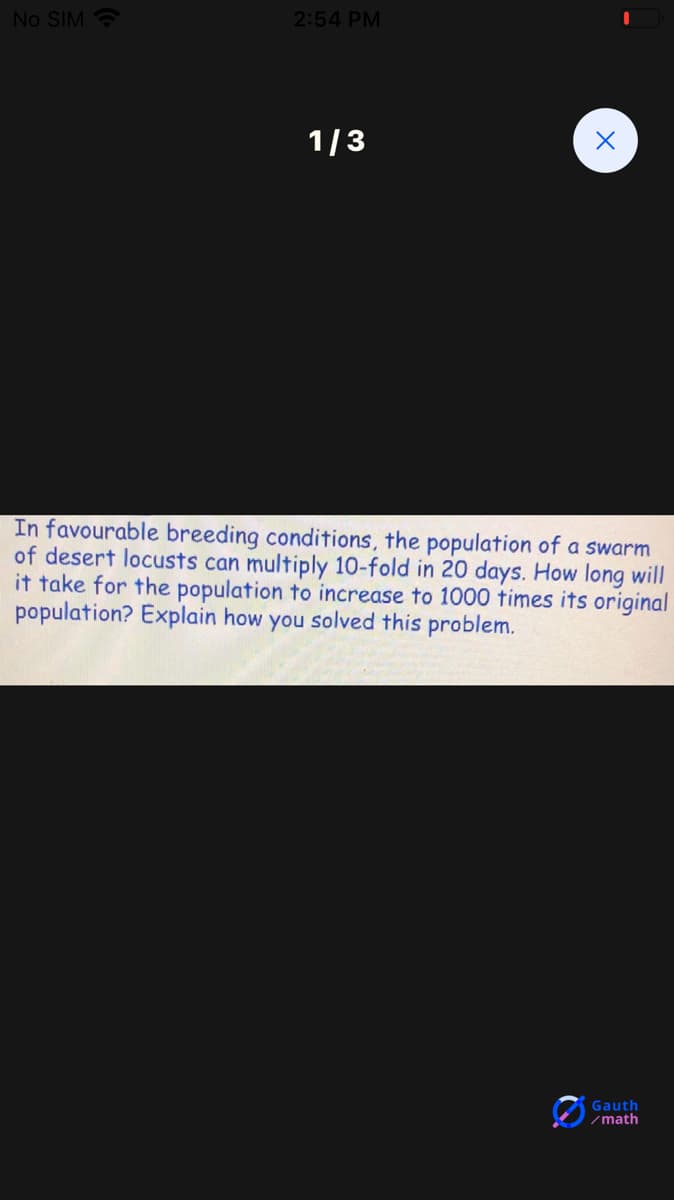 No SIM
2:54 PM
1/3
In favourable breeding conditions, the population of a swarm
of desert locusts can multiply 10-fold in 20 days. How long will
it take for the population to increase to 1000 times its original
population? Explain how you solved this problem.
Gauth
/math
