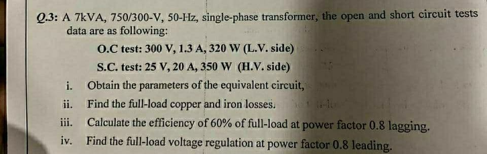Q.3: A 7kVA, 750/300-V, 50-Hz, single-phase transformer, the open and short circuit tests
data are as following:
O.C test: 300 V, 1.3 A, 320 W (L.V. side)
S.C. test: 25 V, 20 A, 350 W (H.V. side)
i.
Obtain the parameters of the equivalent circuit,
ii.
Find the full-load copper and iron losses.
iii.
Calculate the efficiency of 60% of full-load at power factor 0.8 lagging.
iv. Find the full-load voltage regulation at power factor 0.8 leading.