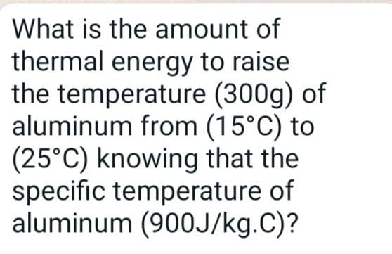 (300g) of
What is the amount of
thermal energy to raise
the temperature
aluminum from (15°C) to
(25°C) knowing that the
specific temperature of
aluminum (900J/kg.C)?