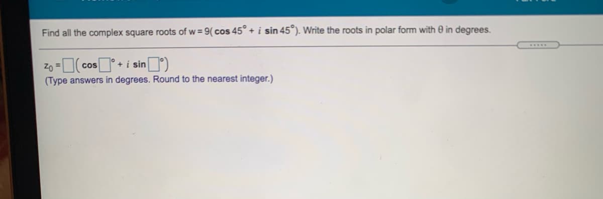 Find all the complex square roots of w= 9( cos 45° + i sin 45°). Write the roots in polar form with 0 in degrees.
......
Zo = cos + i sin)
(Type answers in degrees. Round to the nearest integer.)
