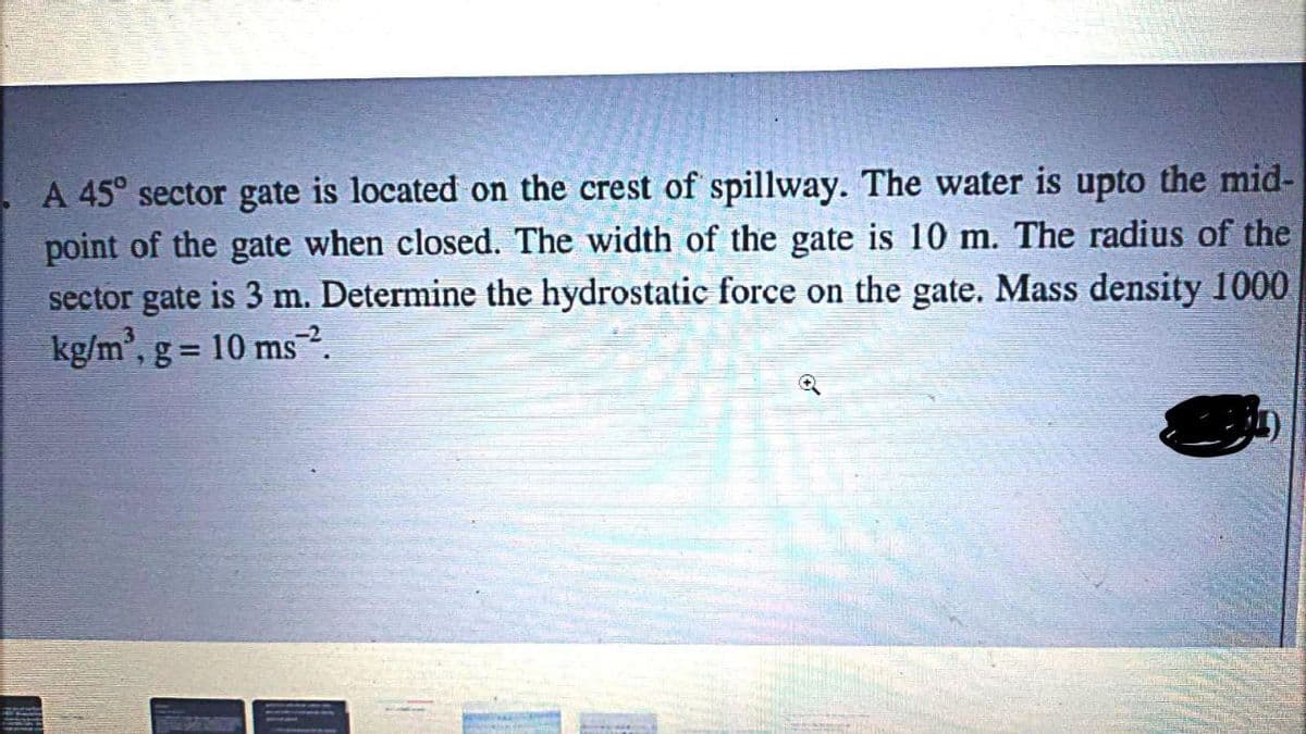 A 45° sector gate is located on the crest of spillway. The water is upto the mid-
point of the gate when closed. The width of the gate is 10 m. The radius of the
sector gate is 3 m. Determine the hydrostatic force on the gate. Mass density 1000
kg/m', g = 10 ms2.
%3D
