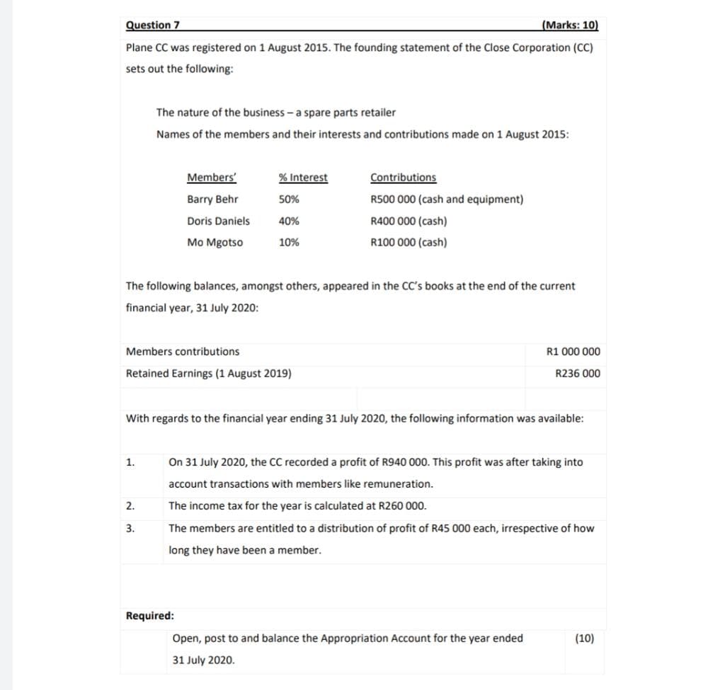 Question 7
(Marks: 10)
Plane CC was registered on 1 August 2015. The founding statement of the Close Corporation (CC)
sets out the following:
The nature of the business - a spare parts retailer
Names of the members and their interests and contributions made on 1 August 2015:
Members'
% Interest
Contributions
Barry Behr
50%
R500 000 (cash and equipment)
Doris Daniels
40%
R400 000 (cash)
Mo Mgotso
10%
R100 000 (cash)
The following balances, amongst others, appeared in the CC's books at the end of the current
financial year, 31 July 2020:
Members contributions
R1 000 000
Retained Earnings (1 August 2019)
R236 000
With regards to the financial year ending 31 July 2020, the following information was available:
1.
On 31 July 2020, the CC recorded a profit of R940 000. This profit was after taking into
account transactions with members like remuneration.
2.
The income tax for the year is calculated at R260 000.
3.
The members are entitled to a distribution of profit of R45 000 each, irrespective of how
long they have been a member.
Required:
Open, post to and balance the Appropriation Account for the year ended
(10)
31 July 2020.

