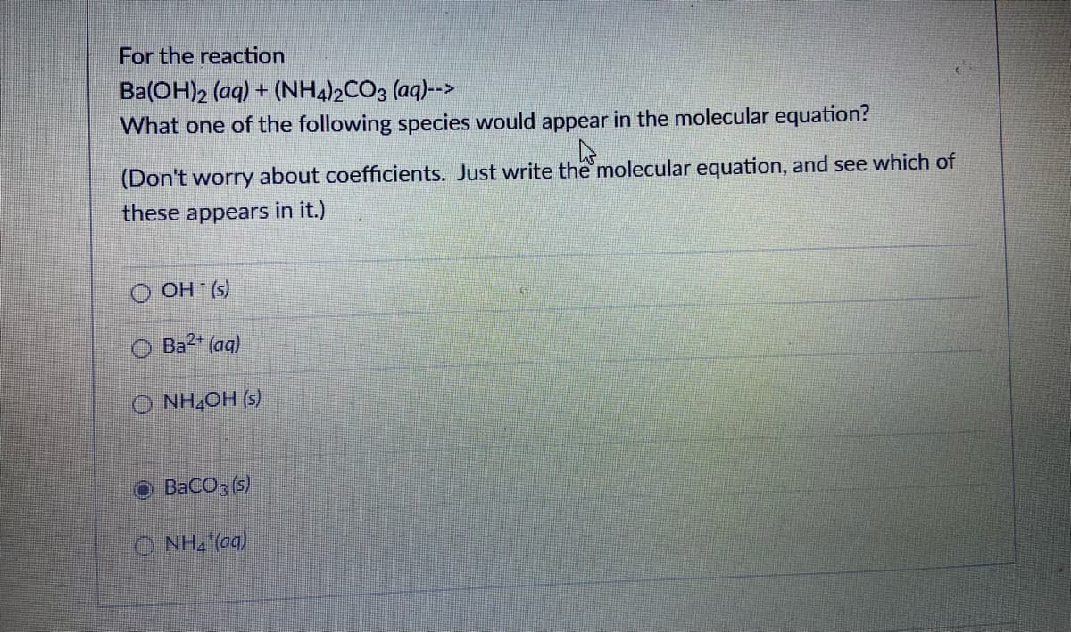 For the reaction
Ba(OH)2 (aq) + (NH4)½CO3 (aq)-->
What one of the following species would appear in the molecular equation?
(Don't worry about coefficients. Just write the molecular equation, and see which of
these appears in it.)
OH (s)
Ba2 (aq)
O NH,OH (s)
BaCO3 (s)
O NH2"(aq)

