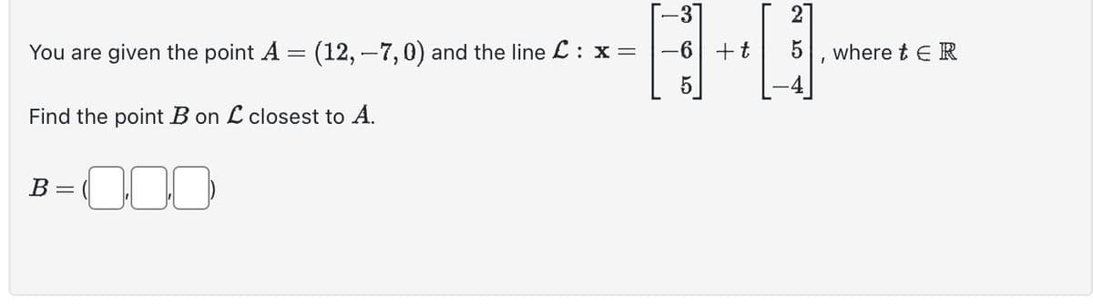 You are given the point A
-
Find the point B on L closest to A.
000
B
(12, 7, 0) and the line £ : x =
=
-3
-6 + t
2
5, where tER