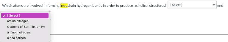 Which atoms are involved in forming intrachain hydrogen bonds in order to produce a helical structures? [ Select]
and
V [ Select ]
amino nitrogen
O atoms of Ser, Thr, or Tyr
amino hydrogen
alpha carbon
>
