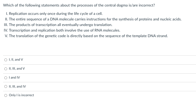 Which of the following statements about the processes of the central dogma is/are incorrect?
I. Replication occurs only once during the life cycle of a cell.
II. The entire sequence of a DNA molecule carries instructions for the synthesis of proteins and nucleic acids.
III. The products of transcription all eventually undergo translation.
IV. Transcription and replication both involve the use of RNA molecules.
V. The translation of the genetic code is directly based on the sequence of the template DNA strand.
O , I, and V
O II, II, and V
O l and IV
O II, II, and IV
O Only l is incorrect
