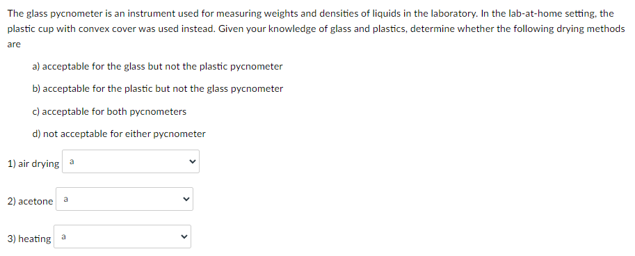 The glass pycnometer is an instrument used for measuring weights and densities of liquids in the laboratory. In the lab-at-home setting, the
plastic cup with convex cover was used instead. Given your knowledge of glass and plastics, determine whether the following drying methods
are
a) acceptable for the glass but not the plastic pycnometer
b) acceptable for the plastic but not the glass pycnometer
c) acceptable for both pycnometers
d) not acceptable for either pycnometer
1) air drying a
a
2) acetone
3) heating a
