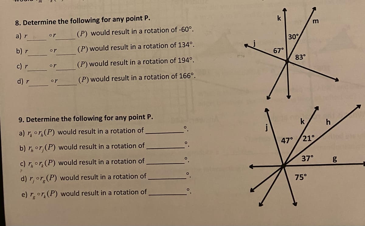 8. Determine the following for any point P.
k
m
a) r
(P) would result in a rotation of -60°.
or
30
b) r
(P) would result in a rotation of 134°.
or
67°
c) r
(P) would result in a rotation of 194°.
83°
or
d) r
(P) would result in a rotation of 166°.
or
9. Determine the following for any point P.
a) ror,(P) would result in a rotation of
b) r,or, (P) would result in a rotation of
47°
21°
c) r,or (P) would result in a rotation of
37°
d) r,or, (P) would result in a rotation of
75°
e) ror (P) would result in a rotation of
