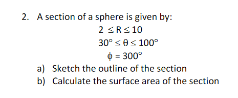 2. A section of a sphere is given by:
2 <R< 10
30° <0< 100°
$ = 300°
a) Sketch the outline of the section
b) Calculate the surface area of the section
