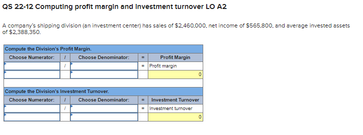 QS 22-12 ComputIng profit margin and Investment turnover LO A2
A company's shipping division (an investment center) has sales of $2,460,000, net income of $565,800, and average invested assets
of $2,388,350.
Compute the Division's Profit Margin.
Choose Numerator:
Choose Denominator:
Profit Margin
= Profit margin
Compute the Division's Investment Turnover.
Choose Numerator:
Choose Denominator:
Investment Turnover
Investment turnover

