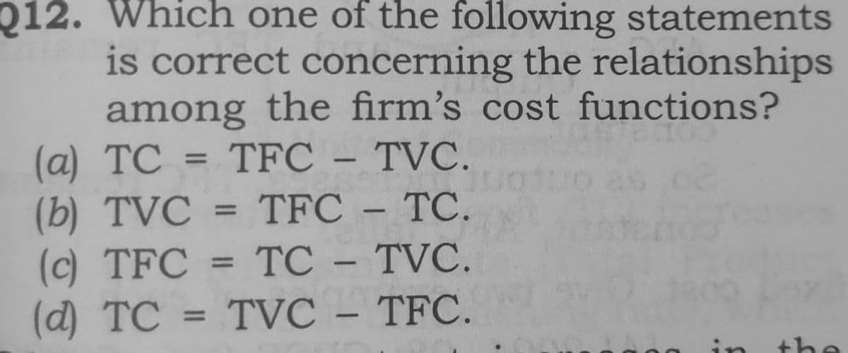 Q12. Which one of the following statements
is correct concerning the relationships
among the firm's cost functions?
(a) TC = TFC - TVC.
(b) TVC
(c) TFC
(d) TC
%3D
TFC – TC.
%3D
-
TC
TVC.
%3D
-
TVC – TFC.
%3D
in
the
