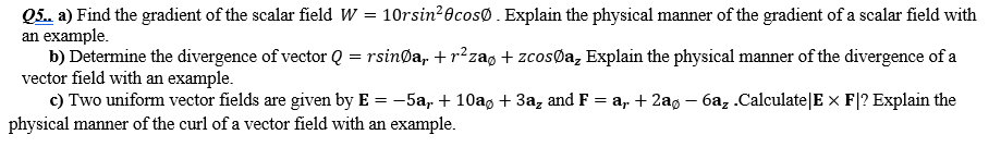 Q5. a) Find the gradient of the scalar field W = 10rsin20cosØ. Explain the physical manner of the gradient of a scalar field with
an example.
b) Determine the divergence of vector Q = rsinØa, + r²zag + zcosøa, Explain the physical manner of the divergence of a
vector field with an example.
c) Two uniform vector fields are given by E = -5a, + 10ag + 3a, and F = a, + 2ag - 6az .Calculate|E × F|? Explain the
physical manner of the curl of a vector field with an example.
