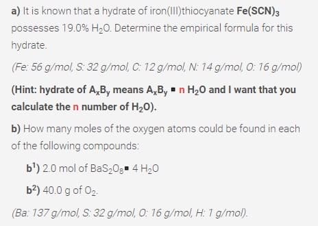 a) It is known that a hydrate of iron(Il)thiocyanate Fe(SCN)3
possesses 19.0% H2O. Determine the empirical formula for this
hydrate.
(Fe: 56 g/mol, S: 32 g/mol, C: 12 g/mol, N: 14 g/mol, O: 16 g/mol)
(Hint: hydrate of A,B, means A,B, - n H20 and I want that you
calculate the n number of H20).
b) How many moles of the oxygen atoms could be found in each
of the following compounds:
b') 2.0 mol of BaS20g 4 H20
b?) 40.0 g of 02.
(Ba: 137 g/mol, S: 32 g/mol, O: 16 g/mol, H: 1 g/mol).
