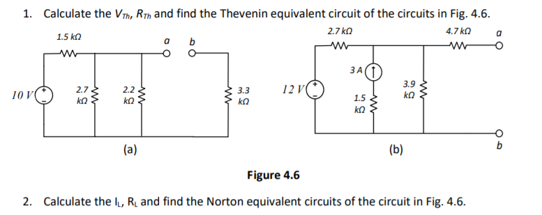 1. Calculate the VTh, Rth and find the Thevenin equivalent circuit of the circuits in Fig. 4.6.
2.7 ka
4.7 ko
a
1.5 ka
a b
3 A1
3.9
1 V
2.7
2.2
3.3
10 V
ko
kΩ
kΩ
1.5
(a)
(b)
Figure 4.6
2. Calculate the l, Ry and find the Norton equivalent circuits of the circuit in Fig. 4.6.
