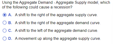 Using the Aggregate Demand - Aggregate Supply model, which
of the following could cause a recession?
A. A shift to the right of the aggregate supply curve.
B. A shift to the right of the aggregate demand curve.
O C. A shift to the left of the aggregate demand curve.
D. A movement up along the aggregate supply curve.