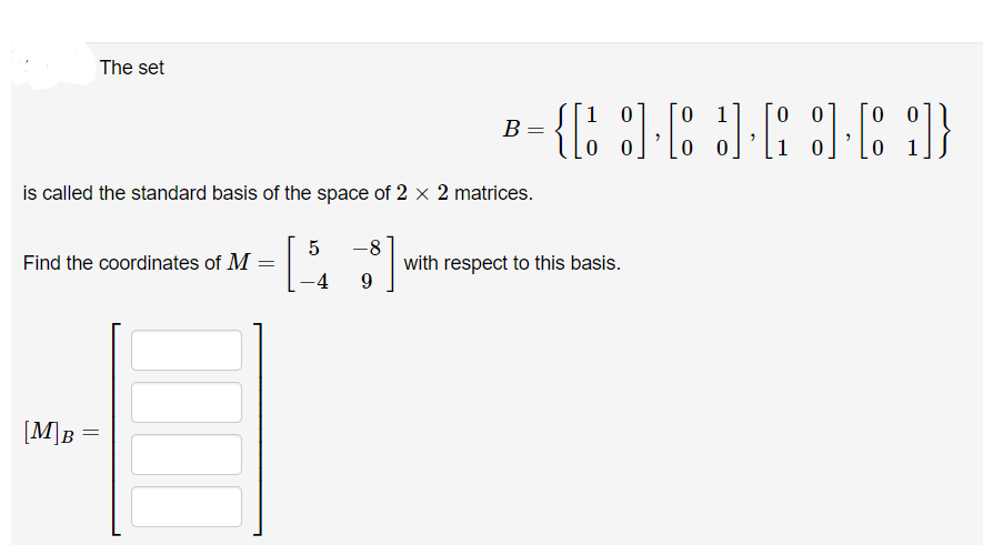 The set
Find the coordinates of M =
[M]B
is called the standard basis of the space of 2 × 2 matrices.
B
5 -8
-4 9
=
01
00
{[161636]}
00 10
10
with respect to this basis.
00