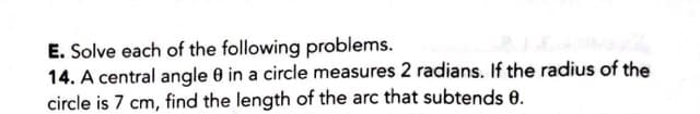 E. Solve each of the following problems.
14. A central angle 0 in a circle measures 2 radians. If the radius of the
circle is 7 cm, find the length of the arc that subtends 0.
