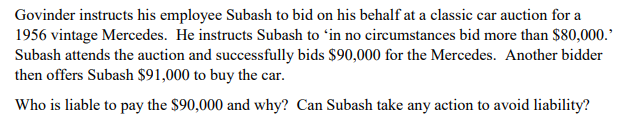 Govinder instructs his employee Subash to bid on his behalf at a classic car auction for a
1956 vintage Mercedes. He instructs Subash to ʻin no circumstances bid more than $80,000.
Subash attends the auction and successfully bids $90,000 for the Mercedes. Another bidder
then offers Subash $91,000 to buy the car.
Who is liable to pay the $90,000 and why? Can Subash take any action to avoid liability?
