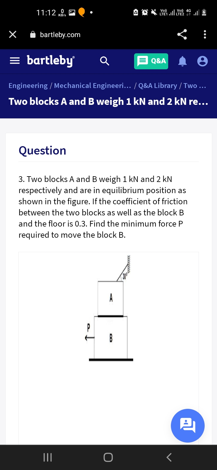 Vo)
LTE1.ll LTE2 l £
Vo) 4G
11:12
bartleby.com
= bartleby
Q&A
Engineering / Mechanical Engineeri... / Q&A Library / Two ...
Two blocks A and B weigh 1 kN and 2 kN re...
Question
3. Two blocks A and B weigh 1 kN and 2 kN
respectively and are in equilibrium position as
shown in the figure. If the coefficient of friction
between the two blocks as well as the block B
and the floor is 0.3. Find the minimum force P
required to move the block B.
A
B
II
