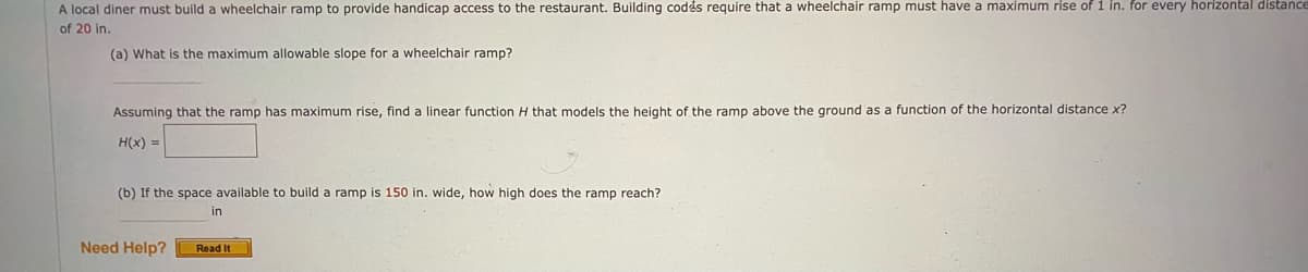 A local diner must build a wheelchair ramp to provide handicap access to the restaurant. Building codés require that a wheelchair ramp must have a maximum rise of i in. for every horizontal distance
of 20 in.
(a) What is the maximum allowable slope for a wheelchair ramp?
Assuming that the ramp has maximum rise, find a linear function H that models the height of the ramp above the ground as a function of the horizontal distance x?
H(x) =
(b) If the space available to build a ramp is 150 in. wide, how high does the ramp reach?
in
Need Help?
Read It
