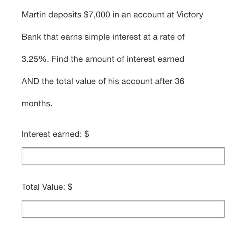 Martin deposits $7,000 in an account at Victory
Bank that earns simple interest at a rate of
3.25%. Find the amount of interest earned
AND the total value of his account after 36
months.
Interest earned: $
Total Value: $
