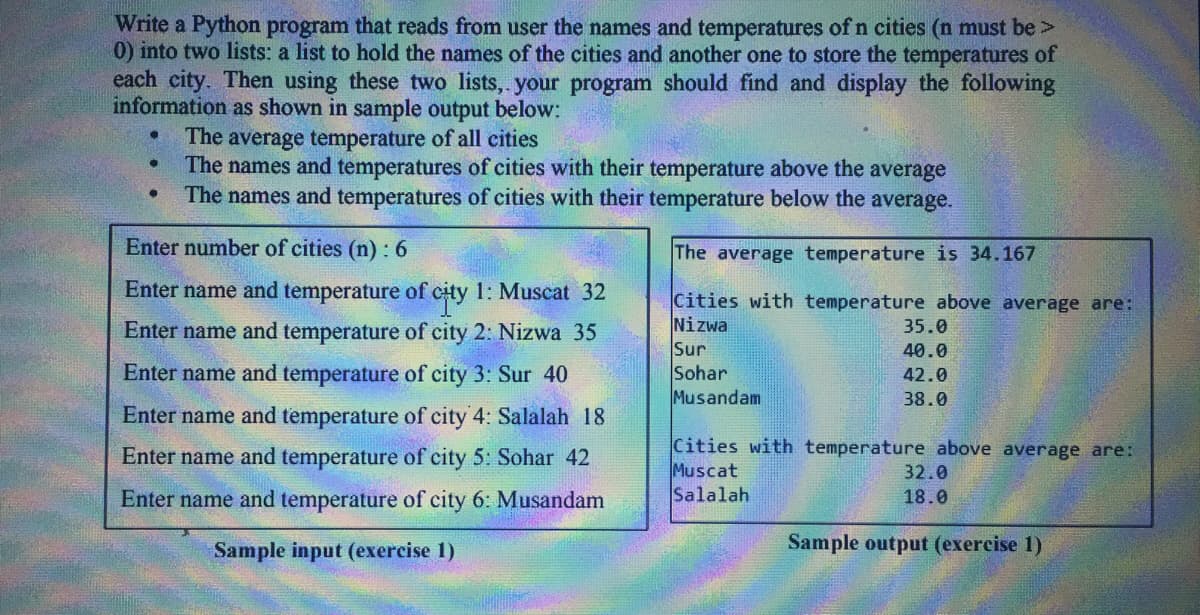 Write a Python program that reads from user the names and temperatures of n cities (n must be >
0) into two lists: a list to hold the names of the cities and another one to store the temperatures of
each city. Then using these two lists,. your program should find and display the following
information as shown in sample output below:
The average temperature of all cities
The names and temperatures of cities with their temperature above the average
The names and temperatures of cities with their temperature below the average.
Enter number of cities (n) : 6
The average temperature is 34.167
Enter name and temperature of city 1: Muscat 32
Cities with temperature above average are:
Nizwa
Sur
Sohar
Musandam
Enter name and temperature of city 2: Nizwa 35
35.0
40.0
Enter name and temperature of city 3: Sur 40
42.0
38.0
Enter name and temperature of city 4: Salalah 18
Cities with temperature above average are:
Muscat
Salalah
Enter name and temperature of city 5: Sohar 42
32.0
Enter name and temperature of city 6: Musandam
18.0
Sample input (exercise 1)
Sample output (exercise 1)

