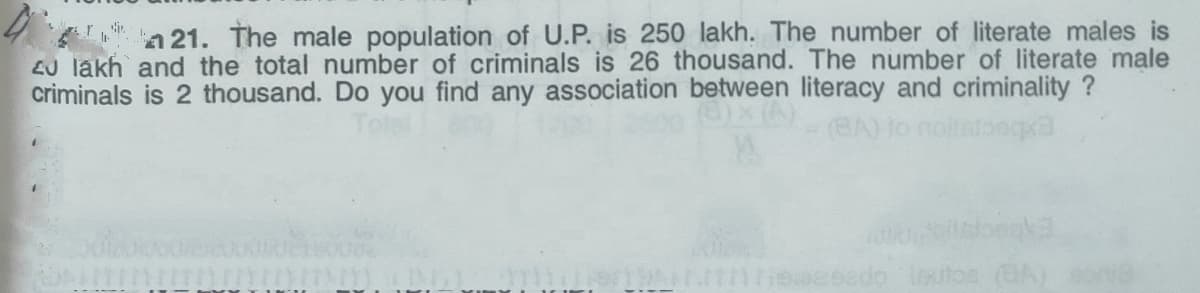 a 21. The male population of U.P. is 250 lakh. The number of literate males is
EJ lakh and the total number of criminals is 26 thousand. The number of literate male
criminals is 2 thousand. Do you find any association between literacy and criminality ?
do loutos (BA on
