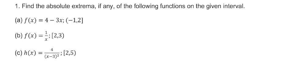 1. Find the absolute extrema, if any, of the following functions on the given interval.
(а) f (x) %3D 4 — З%; (-1,2]
(b) f(x) =; [2,3)
4
(c) h(x)
;[2,5)
(x-3)²
