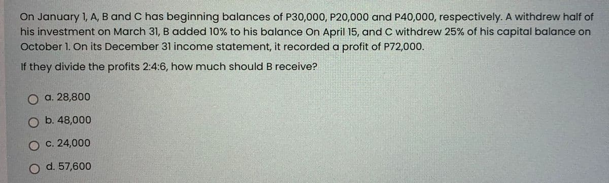 On January 1, A, B and C has beginning balances of P30,000, P20,000 and P40,000, respectively. A withdrew half of
his investment on March 31, B added 10% to his balance On April 15, and C withdrew 25% of his capital balance on
October 1. On its December 31 income statement, it recorded a profit of P72,000.
If they divide the profits 2:4:6, how much should B receive?
a. 28,800
b. 48,000
O c. 24,000
O d. 57,600
