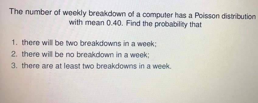 The number of weekly breakdown of a computer has a Poisson distribution
with mean 0.40. Find the probability that
1. there will be two breakdowns in a week;
2. there will be no breakdown in a week;
3. there are at least two breakdowns in a week.
