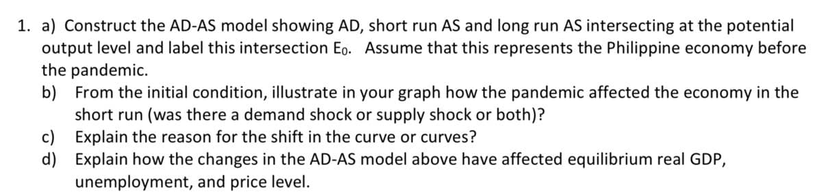 1. a) Construct the AD-AS model showing AD, short run AS and long run AS intersecting at the potential
output level and label this intersection Eo. Assume that this represents the Philippine economy before
the pandemic.
b) From the initial condition, illustrate in your graph how the pandemic affected the economy in the
short run (was there a demand shock or supply shock or both)?
c) Explain the reason for the shift in the curve or curves?
d) Explain how the changes in the AD-AS model above have affected equilibrium real GDP,
unemployment, and price level.
