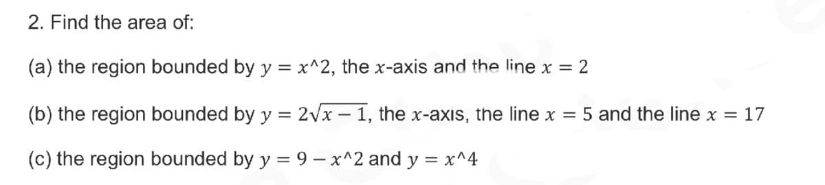2. Find the area of:
(a) the region bounded by y = x^2, the x-axis and the line x = 2
(b) the region bounded by y = 2Vx – 1, the x-axis, the line x = 5 and the line x = 17
(c) the region bounded by y = 9 – x^2 and y = x^4
