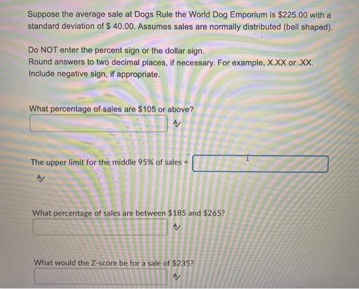 Suppose the average sale at Dogs Rule the World Dog Emporium is $225.00 with a
standard deviation of $ 40.00. Assumes sales are normally distributed (bell shaped).
Do NOT enter the percent sign or the dollar sign.
Round answers to two decimal places, if necessary. For example, X.XX or .XX.
Include negative sign, if appropriate.
What percentage of sales are $105 or above?
The upper limit for the middle 95% of sales
What percentage of sales are between $185 and $265?
What would the Z-score be for a sale of $235?
