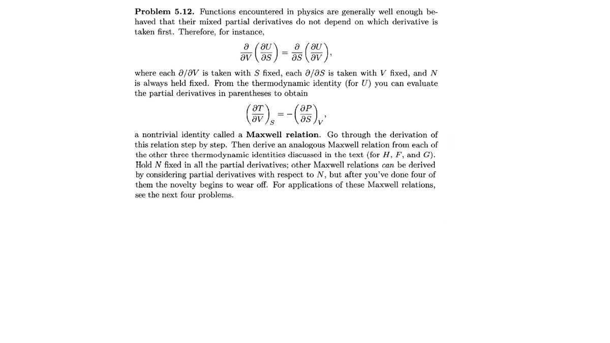 Problem 5.12. Functions encountered in physics are generally well enough be-
haved that their mixed partial derivatives do not depend on which derivative is
taken first. Therefore, for instance,
品()-()
av (as
as av
where each ô/aV is taken with S fixed, each a/aS is taken with V fixed, and N
is always held fixed. From the thermodynamic identity (for U) you can evaluate
the partial derivatives in parentheses to obtain
ƏT
as
a nontrivial identity called a Maxwell relation. Go through the derivation of
this relation step by step. Then derive an analogous Maxwell relation from each of
the other three thermodynamic identities discussed in the text (for H, F, and G).
Hold N fixed in all the partial derivatives; other Maxwell relations can be derived
by considering partial derivatives with respect to N, but after you've done four of
them the novelty begins to wear off. For applications of these Maxwell relations,
see the next four problems.
