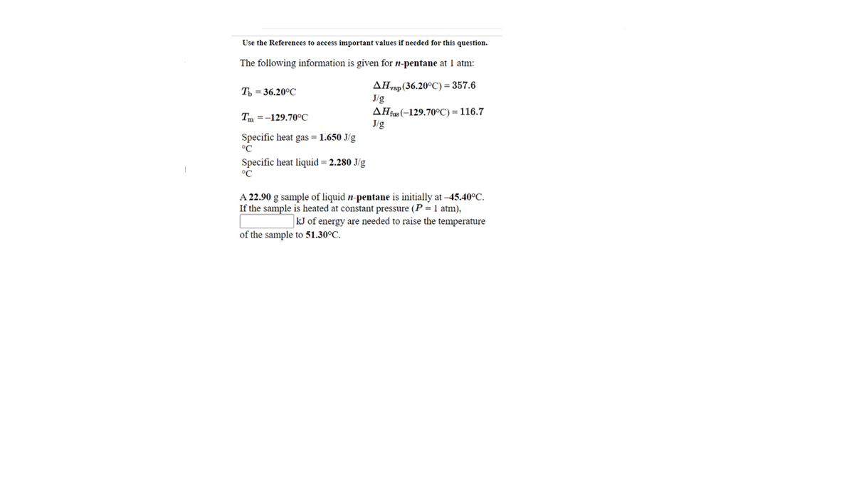 Use the References to access important values if needed for this question.
The following information is given for n-pentane at 1 atm:
AHvap (36.20°C) = 357.6
J/g
AHfus (-129.70°C) = 116.7
J/g
T = 36.20°C
Tm =-129.70°C
Specific heat gas = 1.650 J/g
°C
Specific heat liquid = 2.280 J/g
°C
A 22.90 g sample of liquid n-pentane is initially at –45.40°C.
If the sample is heated at constant pressure (P = 1 atm),
kJ of energy are needed to raise the temperature
of the sample to 51.30°C.
