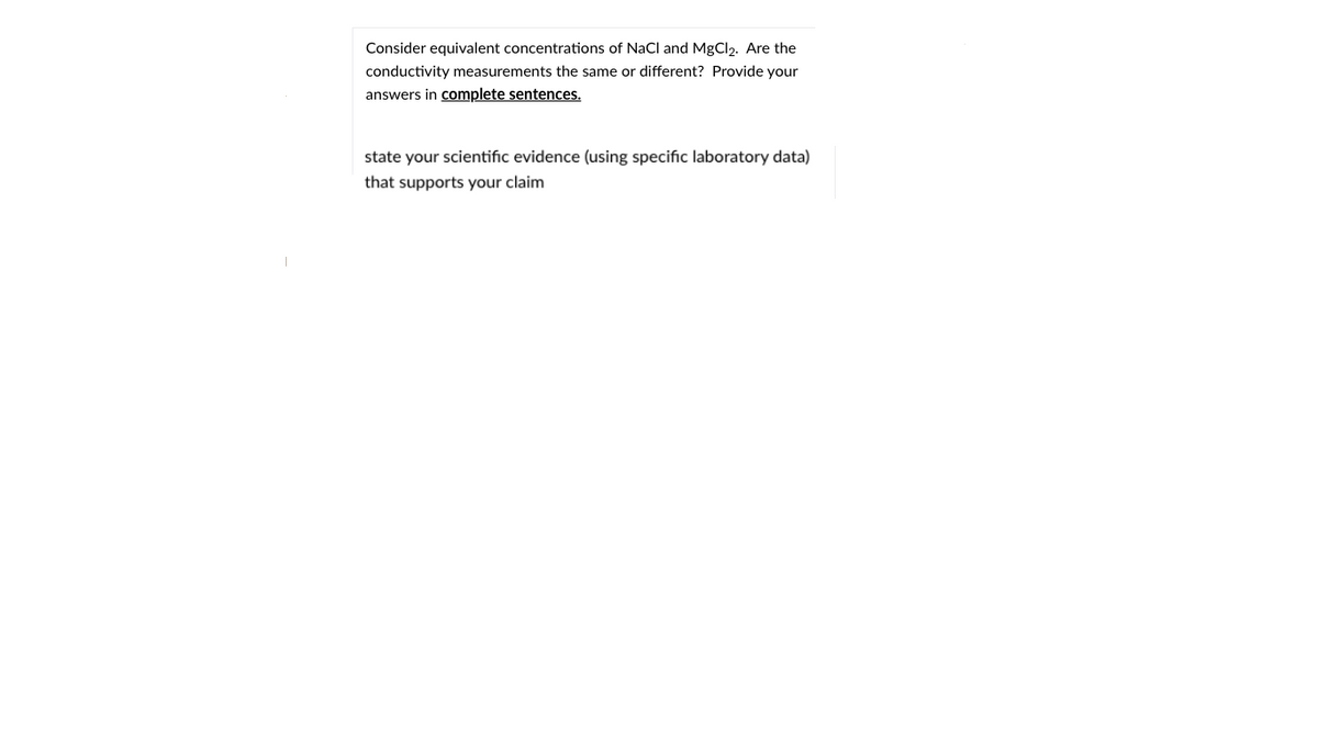 Consider equivalent concentrations of NaCl and MgCl). Are the
conductivity measurements the same or different? Provide your
answers in complete sentences.
state your scientific evidence (using specific laboratory data)
that supports your claim
