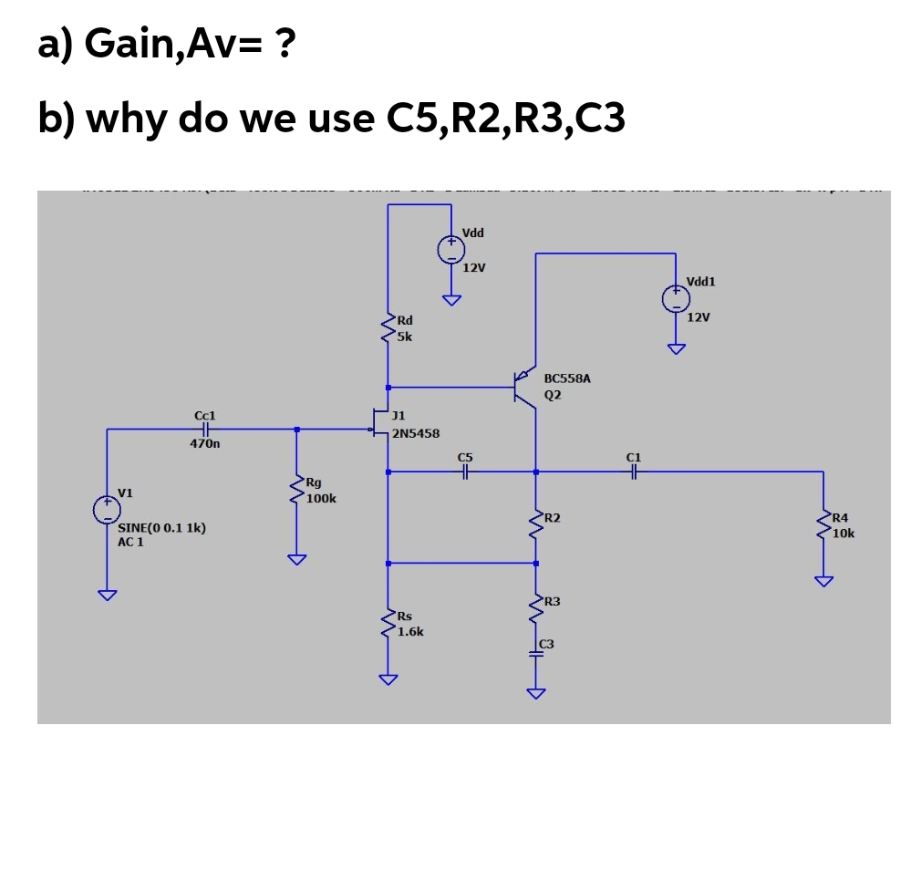 a) Gain,Av= ?
b) why do we use C5,R2,R3,C3
Vdd
12V
Vdd1
12V
Rd
5k
ВС558A
Q2
Cc1
J1
2N5458
470n
C5
C1
Rq
100k
V1
SINE(O 0.1 1k)
R2
R4
10k
AC 1
R3
Rs
1.6k
