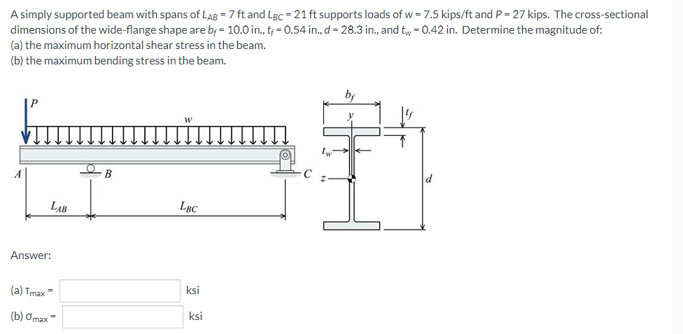 A simply supported beam with spans of LAB = 7 ft and LBC = 21 ft supports loads of w = 7.5 kips/ft and P = 27 kips. The cross-sectional
dimensions of the wide-flange shape are b= 10.0 in., tf = 0.54 in., d = 28.3 in., and tw = 0.42 in. Determine the magnitude of:
(a) the maximum horizontal shear stress in the beam.
(b) the maximum bending stress in the beam.
W
B
LBC
LAB
Answer:
(a) Tmax=
(b) Omax=
ksi
ksi