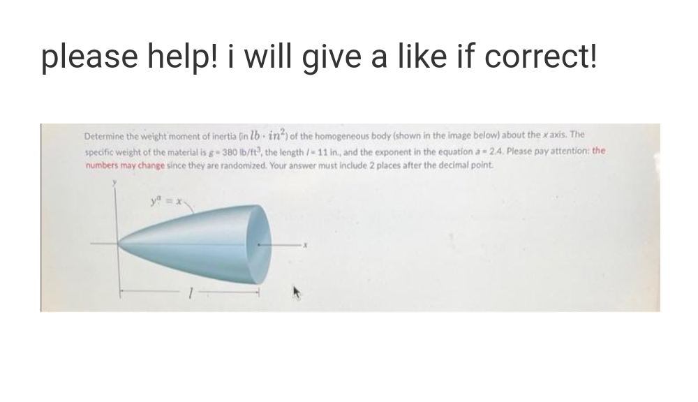 please help! i will give a like if correct!
Determine the weight moment of inertia (in lb· in?) of the homogeneous body (shown in the image below) about the x axis. The
specific weight of the material is g 38O Ib/t, the length /-11 in, and the exponent in the equation a 2.4. Please pay attention: the
numbers may change since they are randomized. Your answer must include 2 places after the decimal point.
y =x
