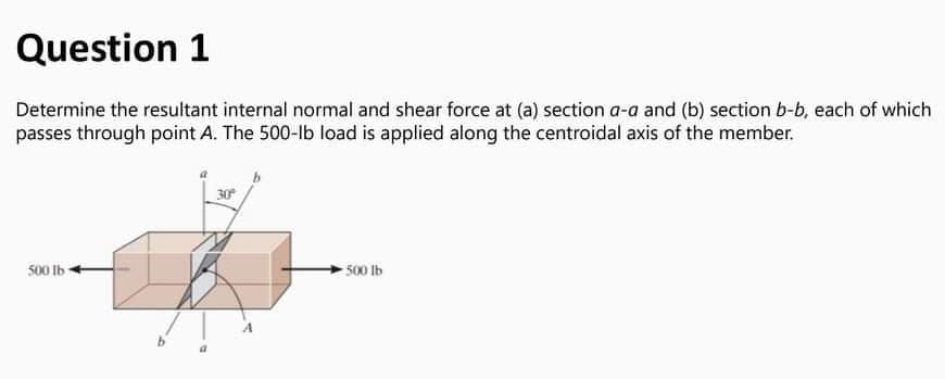 Question 1
Determine the resultant internal normal and shear force at (a) section a-a and (b) section b-b, each of which
passes through point A. The 500-lb load is applied along the centroidal axis of the member.
30
500 Ib
500 lb
