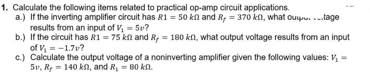 1. Calculate the following items related to practical op-amp circuit applications.
a.) If the inverting amplifier circuit has R1
results from an input of V, = 5v?
b.) If the circuit has R1 = 75 kn and R, = 180 kn, what output voltage results from an input
of V = -1.7v?
c.) Calculate the output voltage of a noninverting amplifier given the following values: V,
5v, Rf
= 50 kn and R; = 370 kn, what oupu. ...tage
= 140 kN, and R,
= 80 kN.
