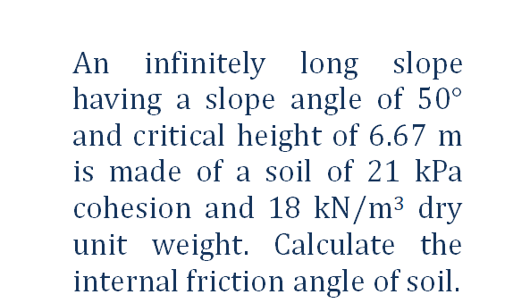 An infinitely long slope
having a slope angle of 50°
and critical height of 6.67 m
is made of a soil of 21 kPa
cohesion and 18 kN/m³ dry
unit weight. Calculate the
internal friction angle of soil.
