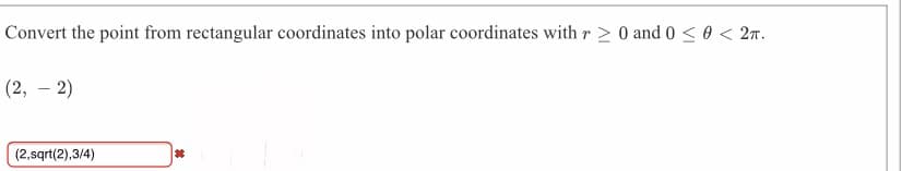 Convert the point from rectangular coordinates into polar coordinates with r > 0 and 0 <0 < 27.
(2, – 2)
(2,sqrt(2),3/4)
