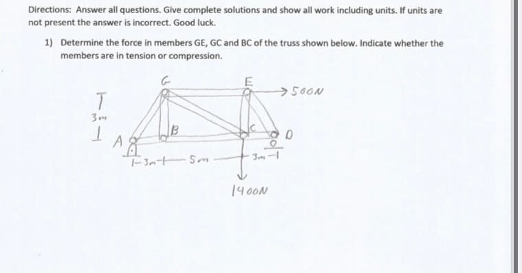 Directions: Answer all questions. Give complete solutions and show all work including units. If units are
not present the answer is incorrect. Good luck.
1) Determine the force in members GE, GC and BC of the truss shown below. Indicate whether the
members are in tension or compression.
>500N
3m
13
F3m t Sm
1400N

