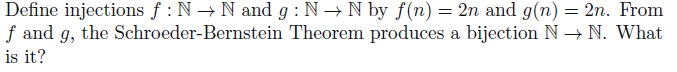 Define injections f : N → N and g : N → N by f(n) = 2n and g(n) = 2n. From
f and g, the Schroeder-Bernstein Theorem produces a bijection N → N. What
is it?
