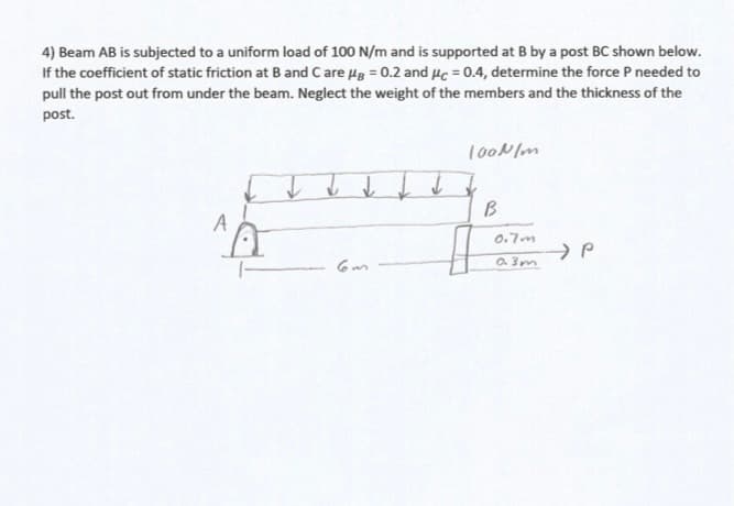 4) Beam AB is subjected to a uniform load of 100 N/m and is supported at B by a post BC shown below.
If the coefficient of static friction at B and Care Hg = 0.2 and 4c = 0.4, determine the force P needed to
pull the post out from under the beam. Neglect the weight of the members and the thickness of the
post.
100N/m
B
0.7m
O. 3m
