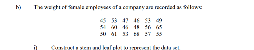 b)
The weight of female employees of a company are recorded as follows:
45 53 47 46 53 49
54 60 46 48 56 65
50 61 53 68 57 55
i)
Construct a stem and leaf plot to represent the data set.
