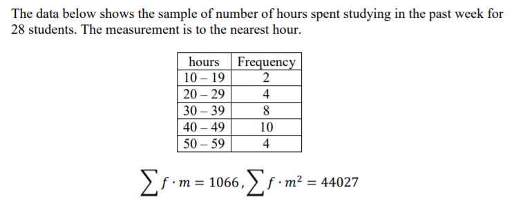 The data below shows the sample of number of hours spent studying in the past week for
28 students. The measurement is to the nearest hour.
hours
10 – 19
Frequency
2
20 – 29
4
30 – 39
40 – 49
10
50 – 59
4
f •m = 1066, > f•m² = 44027
%3D
